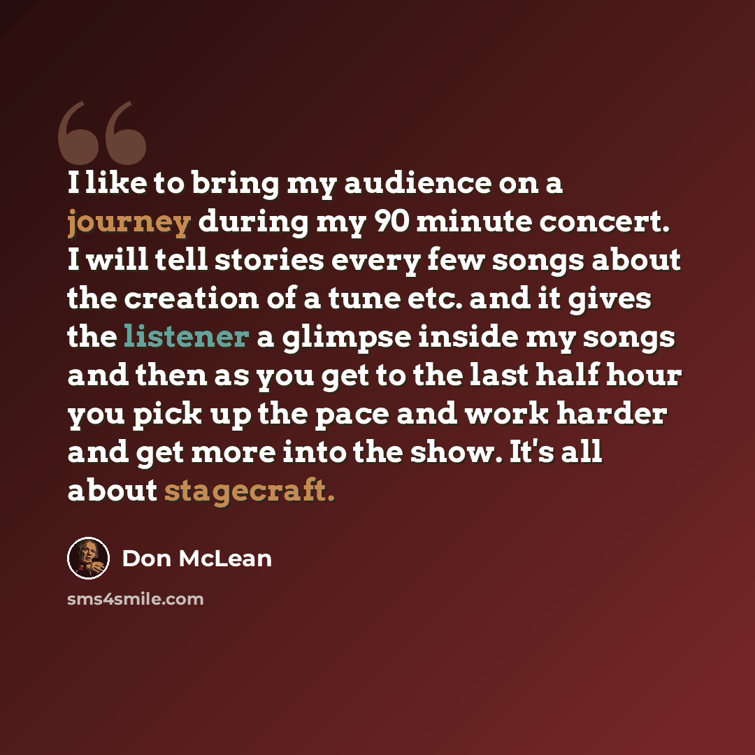 “I like to bring my audience on a journey during my 90 minute concert. I will tell stories every few songs about the creation of a tune etc. and it gives the listener a glimpse inside my songs and then as you get to the last half hour you pick up the pace and work harder and get more into the show…” quote by Don McLean