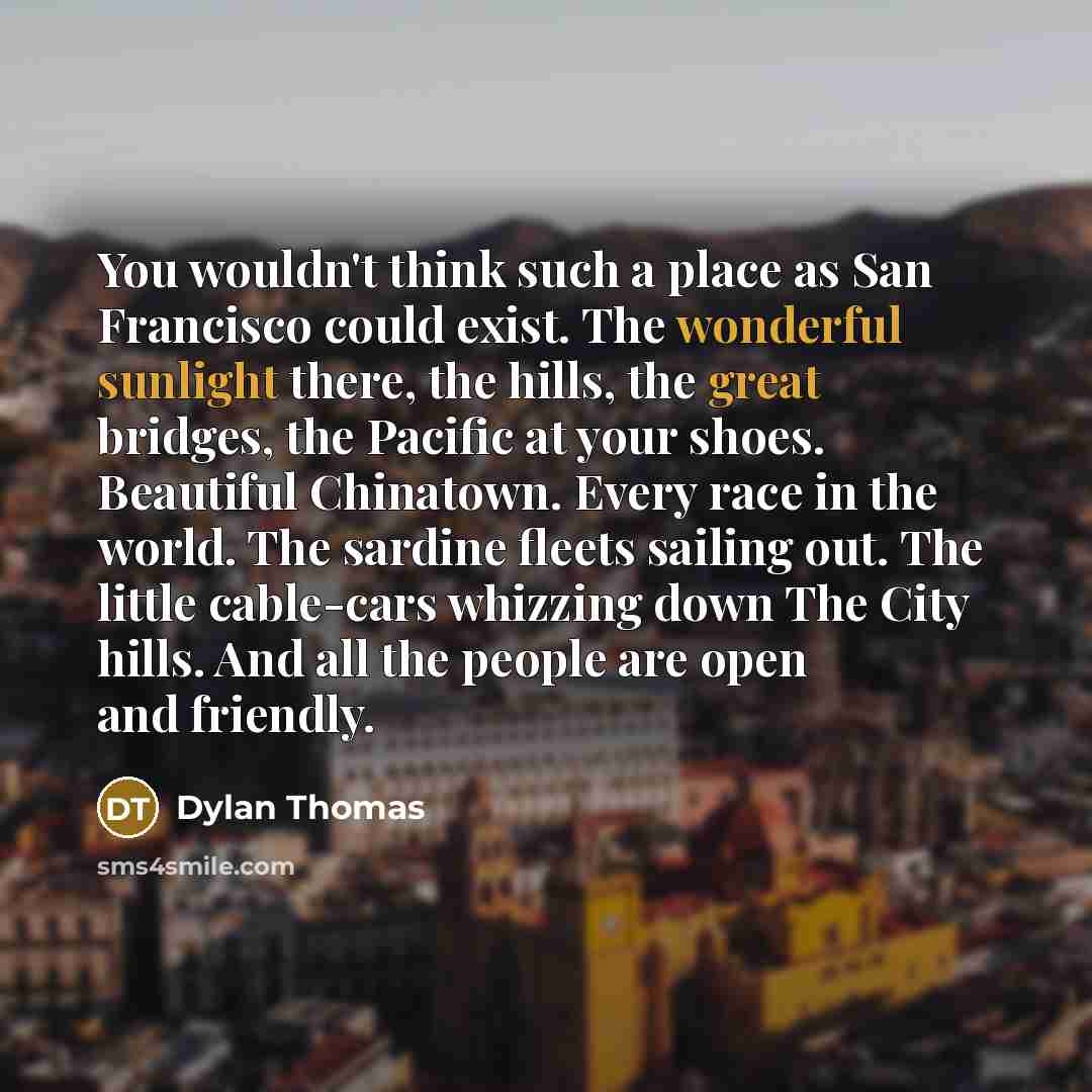 “You wouldn't think such a place as San Francisco could exist. The wonderful sunlight there, the hills, the great bridges, the Pacific at your shoes. Beautiful Chinatown. Every race in the world. The sardine fleets sailing out. The little cable-cars whizzing down The City hills. And all the people…” quote by Dylan Thomas