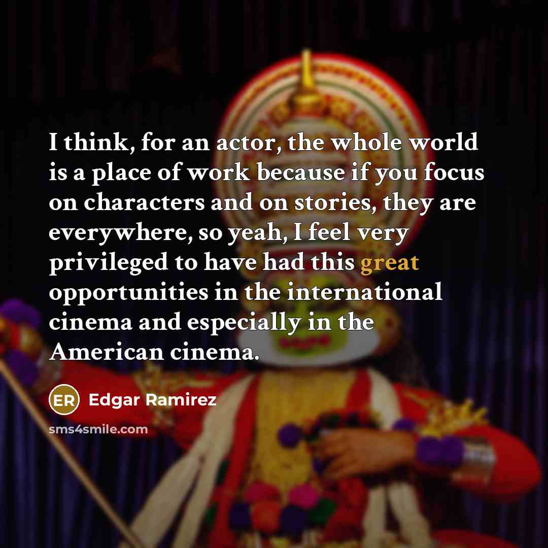 “I think, for an actor, the whole world is a place of work because if you focus on characters and on stories, they are everywhere, so yeah, I feel very privileged to have had this great opportunities in the international cinema and especially in the American cinema.” quote by Edgar Ramirez