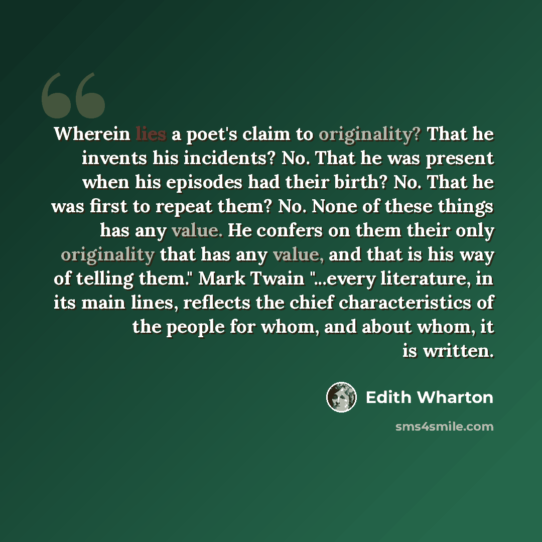 “Wherein lies a poet's claim to originality? That he invents his incidents? No. That he was present when his episodes had their birth? No. That he was first to repeat them? No. None of these things has any value. He confers on them their only originality that has any value, and that is his way of…” quote by Edith Wharton