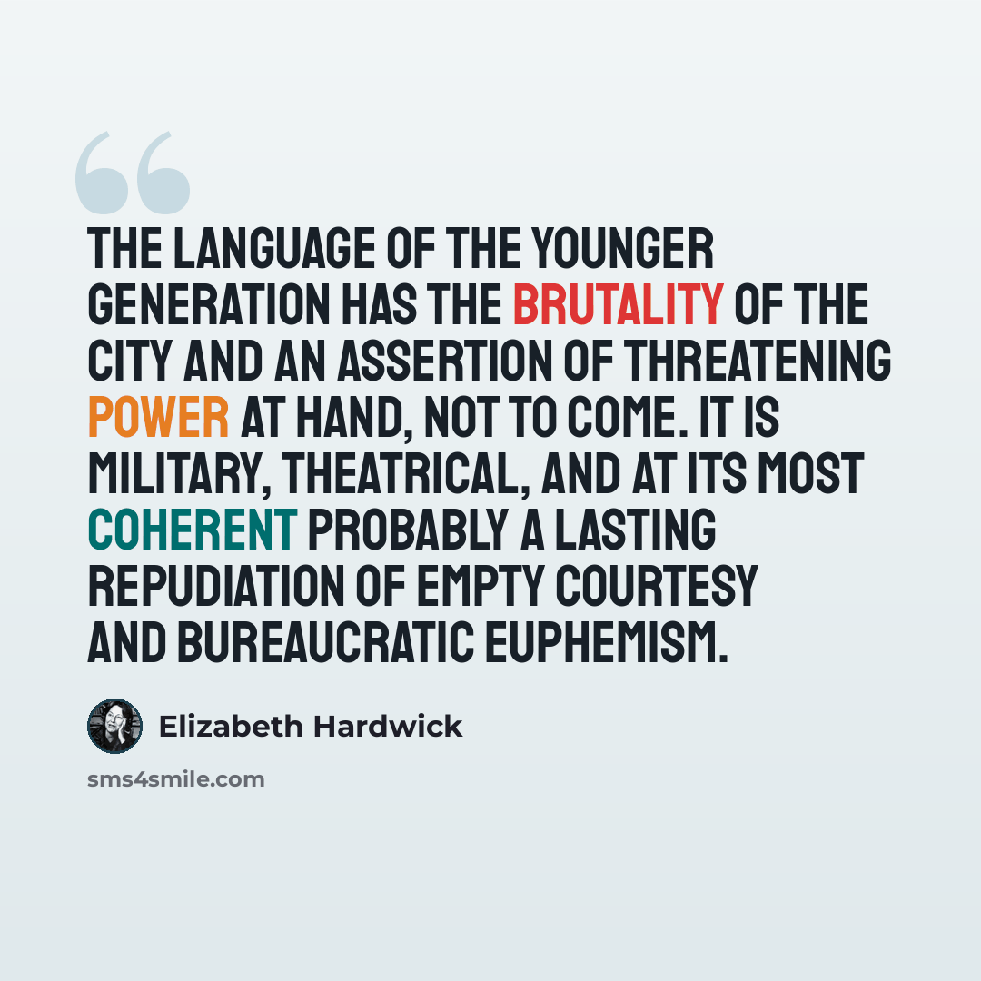 “The language of the younger generation has the brutality of the city and an assertion of threatening power at hand, not to come. It is military, theatrical, and at its most coherent probably a lasting repudiation of empty courtesy and bureaucratic euphemism.” quote by Elizabeth Hardwick