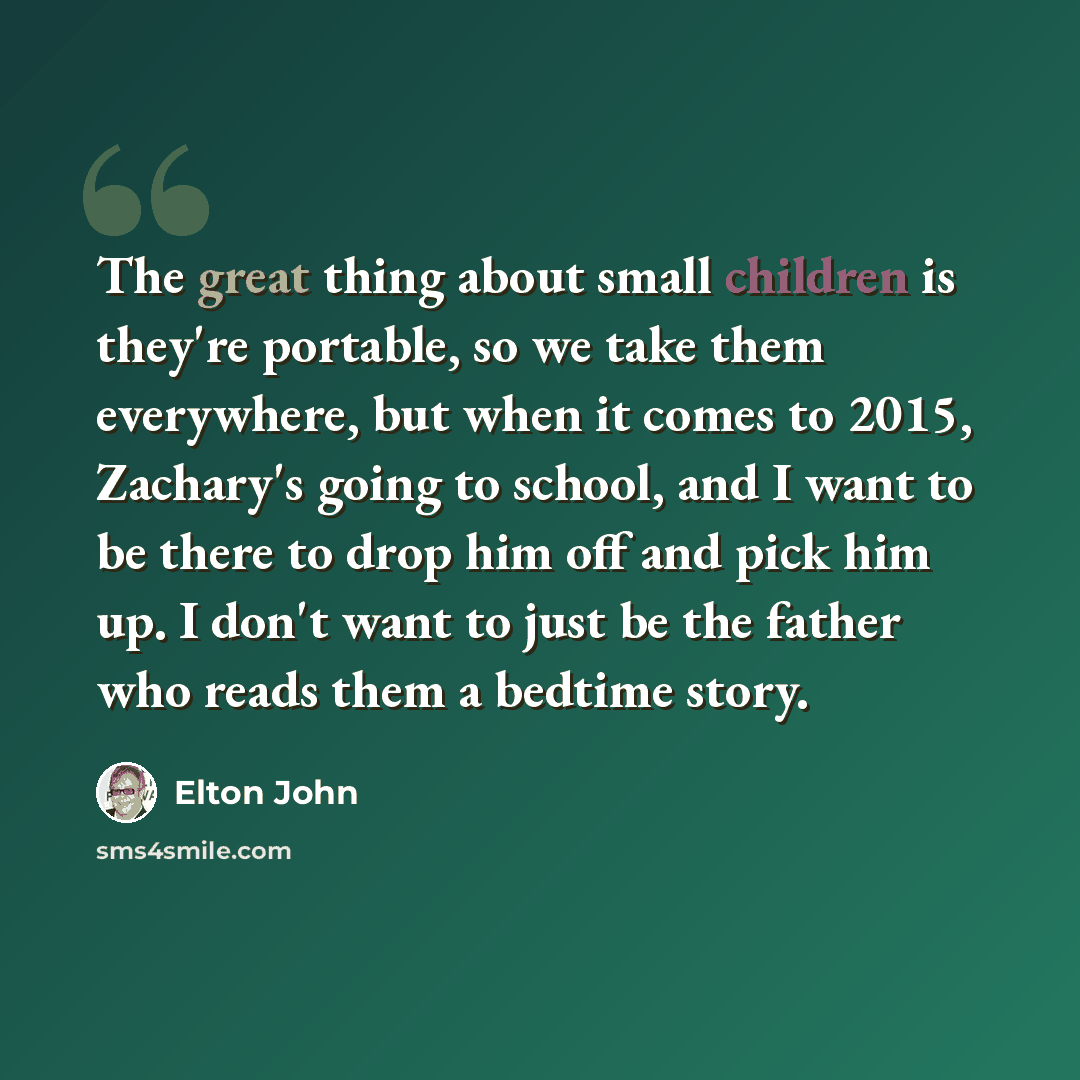 “The great thing about small children is they're portable, so we take them everywhere, but when it comes to 2015, Zachary's going to school, and I want to be there to drop him off and pick him up. I don't want to just be the father who reads them a bedtime story.” quote by Elton John