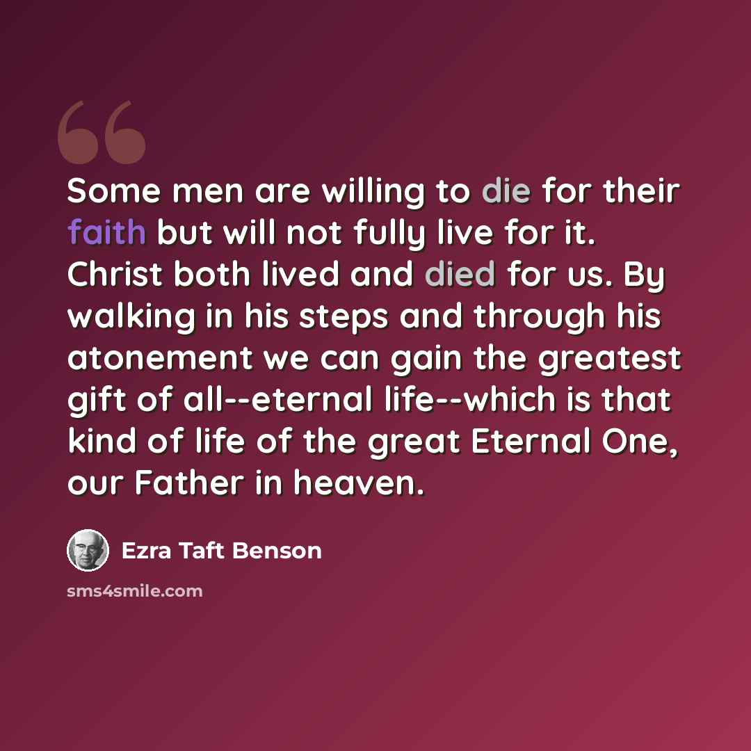 “Some men are willing to die for their faith but will not fully live for it. Christ both lived and died for us. By walking in his steps and through his atonement we can gain the greatest gift of all--eternal life--which is that kind of life of the great Eternal One, our Father in heaven.” quote by Ezra Taft Benson
