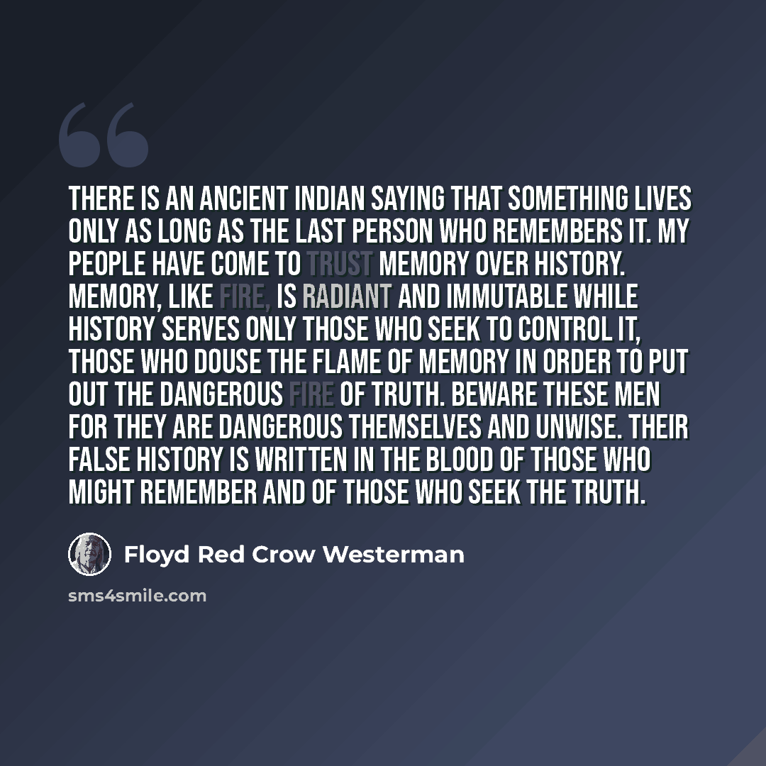 “There is an ancient Indian saying that something lives only as long as the last person who remembers it. My people have come to trust memory over history. Memory, like fire, is radiant and immutable while history serves only those who seek to control it, those who douse the flame of memory in…” quote by Floyd Red Crow Westerman