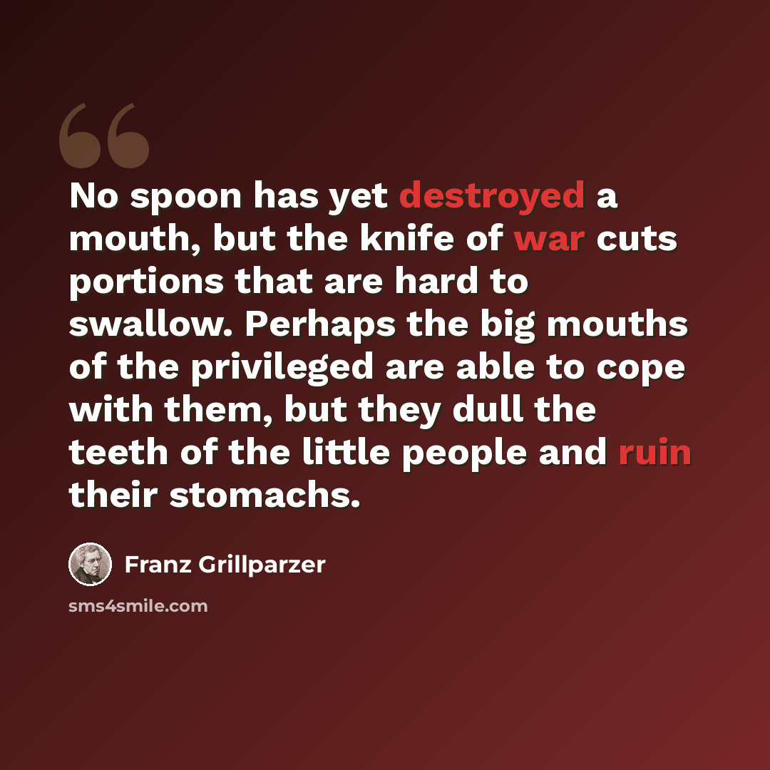 “No spoon has yet destroyed a mouth, but the knife of war cuts portions that are hard to swallow. Perhaps the big mouths of the privileged are able to cope with them, but they dull the teeth of the little people and ruin their stomachs.” quote by Franz Grillparzer