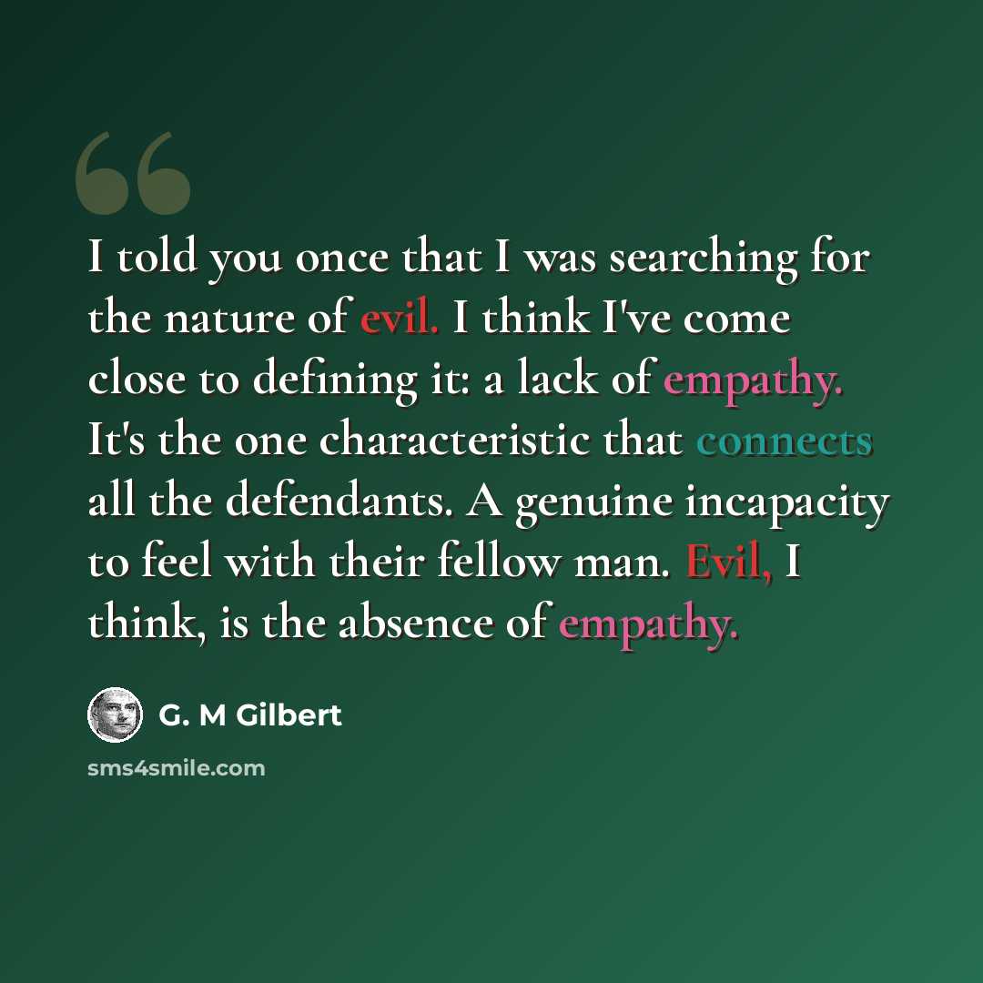 “I told you once that I was searching for the nature of evil. I think I've come close to defining it: a lack of empathy. It's the one characteristic that connects all the defendants. A genuine incapacity to feel with their fellow man. Evil, I think, is the absence of empathy.” quote by G. M Gilbert