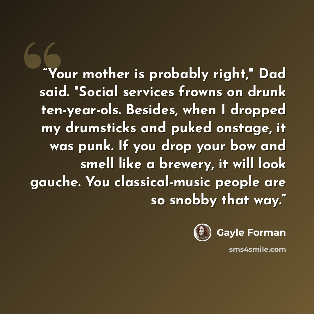 “Your mother is probably right," Dad said. "Social services frowns on drunk ten-year-ols. Besides, when I dropped my drumsticks and puked onstage, it was punk. If you drop your bow and smell like a brewery, it will look gauche. You classical-music people are so snobby that way.” quote by Gayle Forman