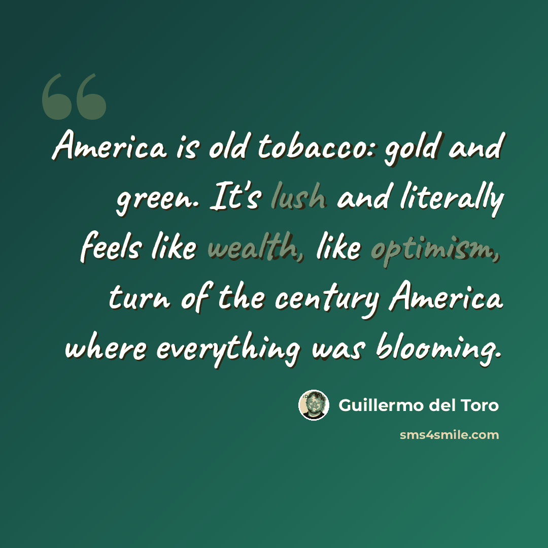 “America is old tobacco: gold and green. It's lush and literally feels like wealth, like optimism, turn of the century America where everything was blooming.” quote by Guillermo del Toro