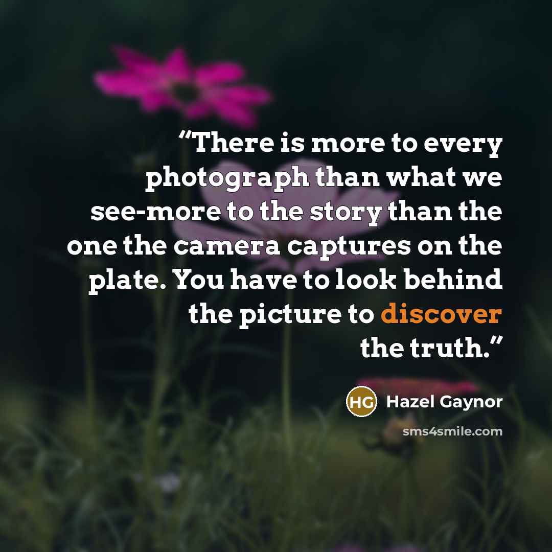 “There is more to every photograph than what we see-more to the story than the one the camera captures on the plate. You have to look behind the picture to discover the truth.” quote by Hazel Gaynor