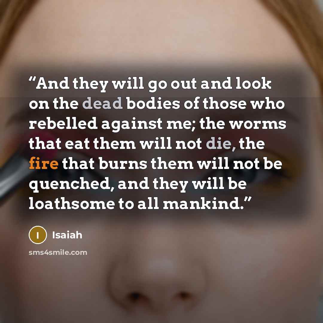 “And they will go out and look on the dead bodies of those who rebelled against me; the worms that eat them will not die, the fire that burns them will not be quenched, and they will be loathsome to all mankind.” quote by Isaiah