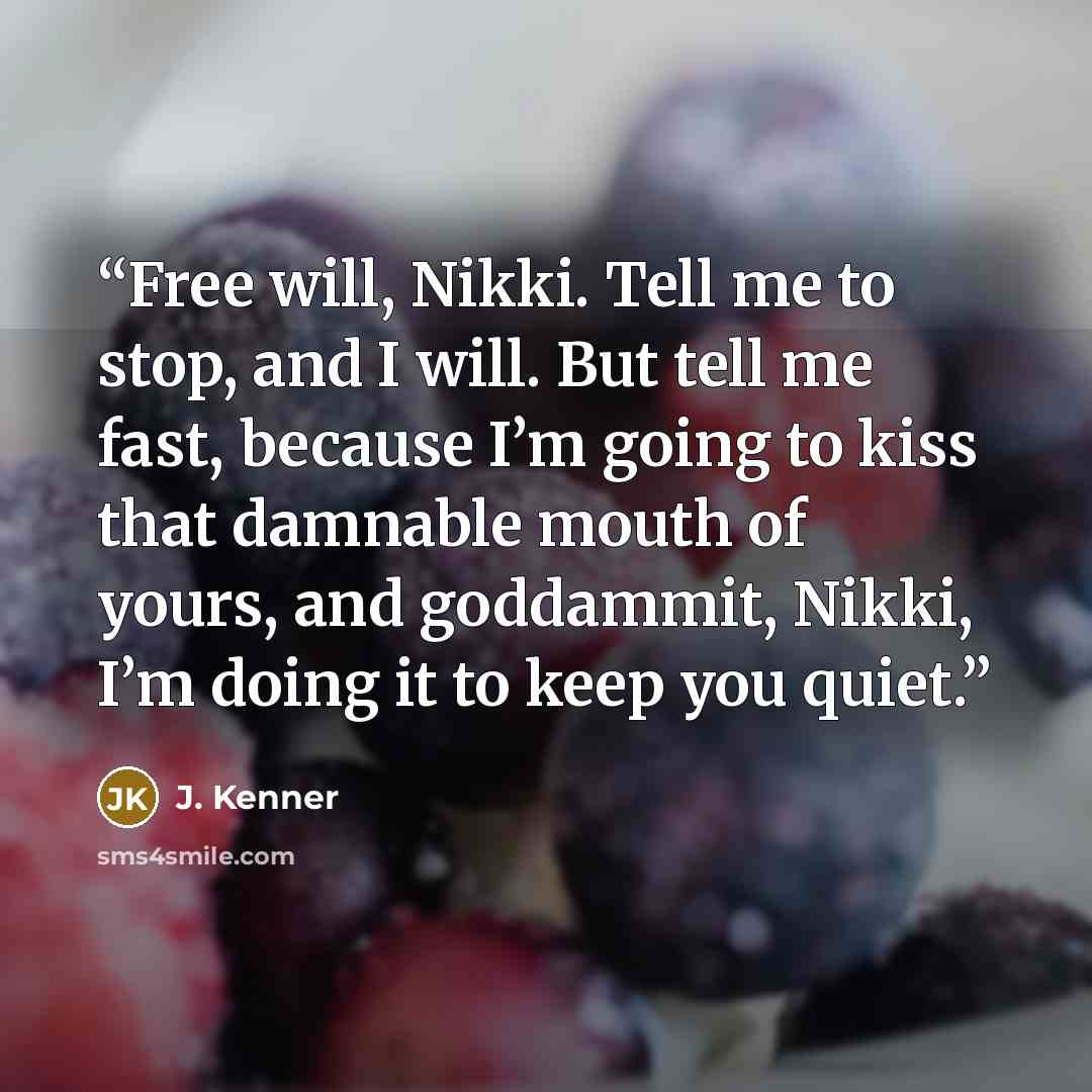 “Free will, Nikki. Tell me to stop, and I will. But tell me fast, because I’m going to kiss that damnable mouth of yours, and goddammit, Nikki, I’m doing it to keep you quiet.” quote by J. Kenner