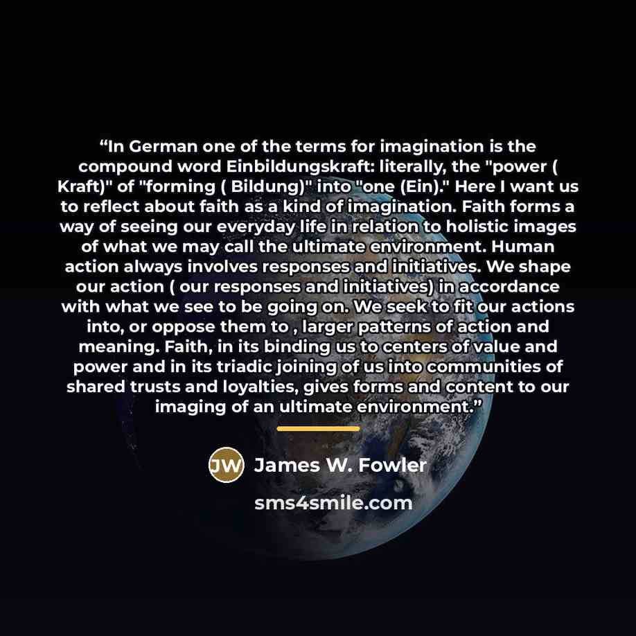“In German one of the terms for imagination is the compound word Einbildungskraft: literally, the "power ( Kraft)" of "forming ( Bildung)" into "one (Ein)." Here I want us to reflect about faith as a kind of imagination. Faith forms a way of seeing our everyday life in relation to holistic images…” quote by James W. Fowler