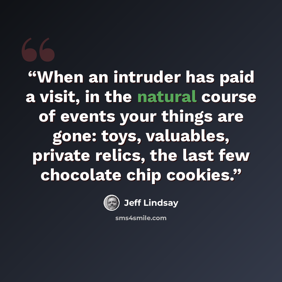 “When an intruder has paid a visit, in the natural course of events your things are gone: toys, valuables, private relics, the last few chocolate chip cookies.” quote by Jeff Lindsay
