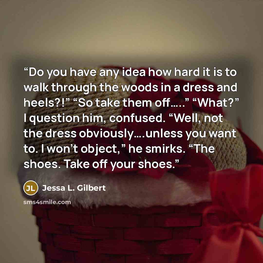 “Do you have any idea how hard it is to walk through the woods in a dress and heels?!” “So take them off…..” “What?” I question him, confused. “Well, not the dress obviously….unless you want to. I won’t object,” he smirks. “The shoes. Take off your shoes.” quote by Jessa L. Gilbert