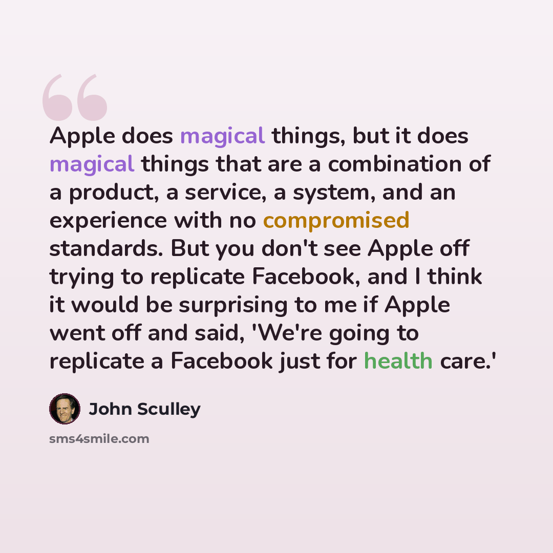 “Apple does magical things, but it does magical things that are a combination of a product, a service, a system, and an experience with no compromised standards. But you don't see Apple off trying to replicate Facebook, and I think it would be surprising to me if Apple went off and said, 'We're…” quote by John Sculley
