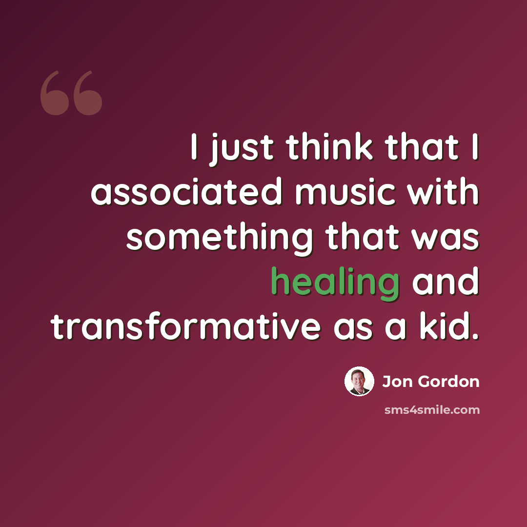 “I just think that I associated music with something that was healing and transformative as a kid.” quote by Jon Gordon