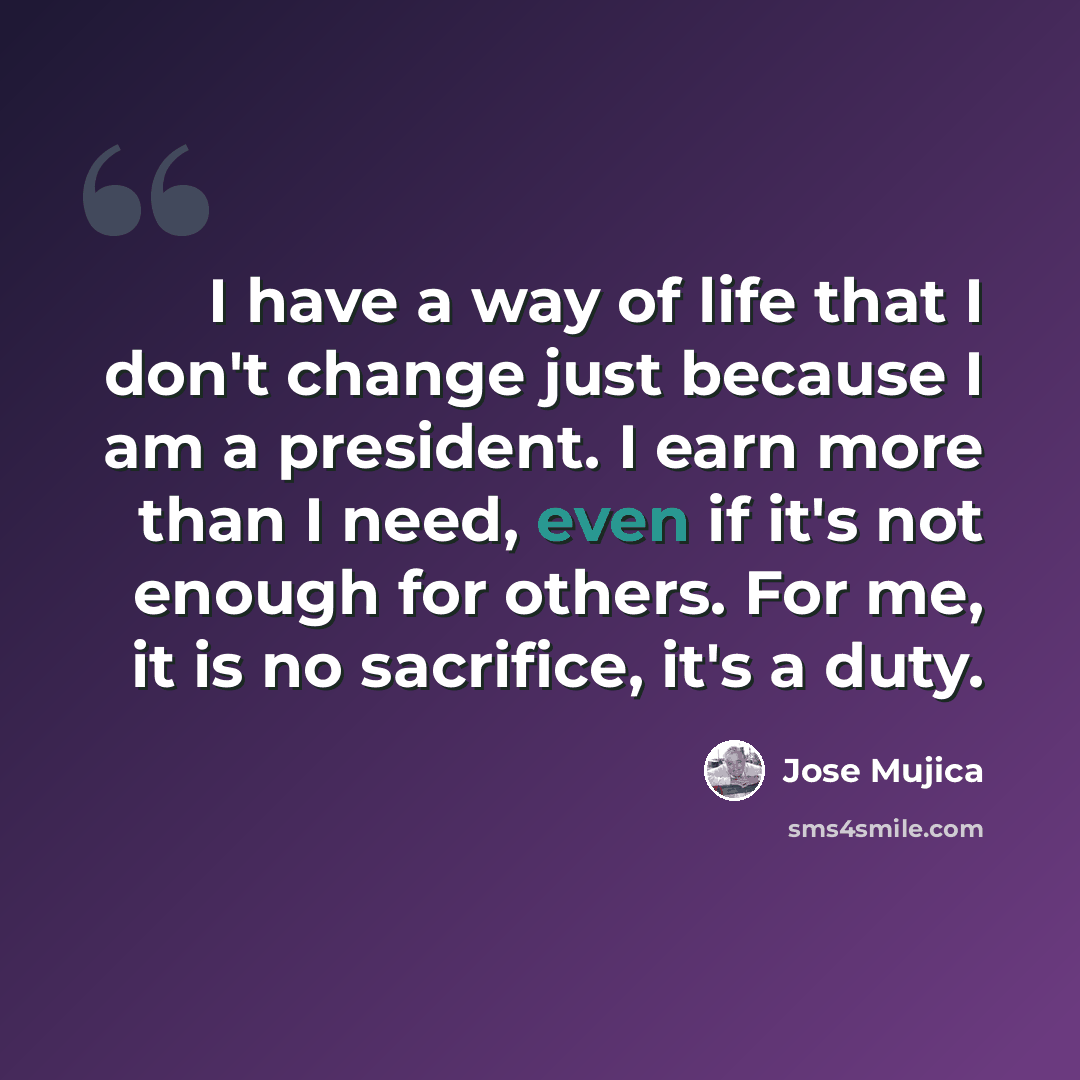 “I have a way of life that I don't change just because I am a president. I earn more than I need, even if it's not enough for others. For me, it is no sacrifice, it's a duty.” quote by Jose Mujica