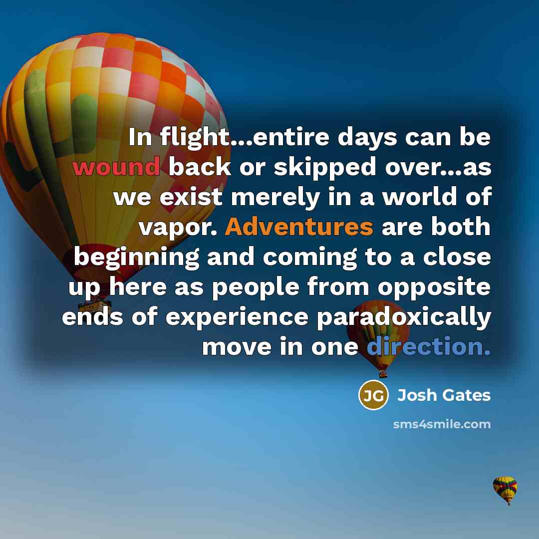 “In flight...entire days can be wound back or skipped over...as we exist merely in a world of vapor. Adventures are both beginning and coming to a close up here as people from opposite ends of experience paradoxically move in one direction.” quote by Josh Gates