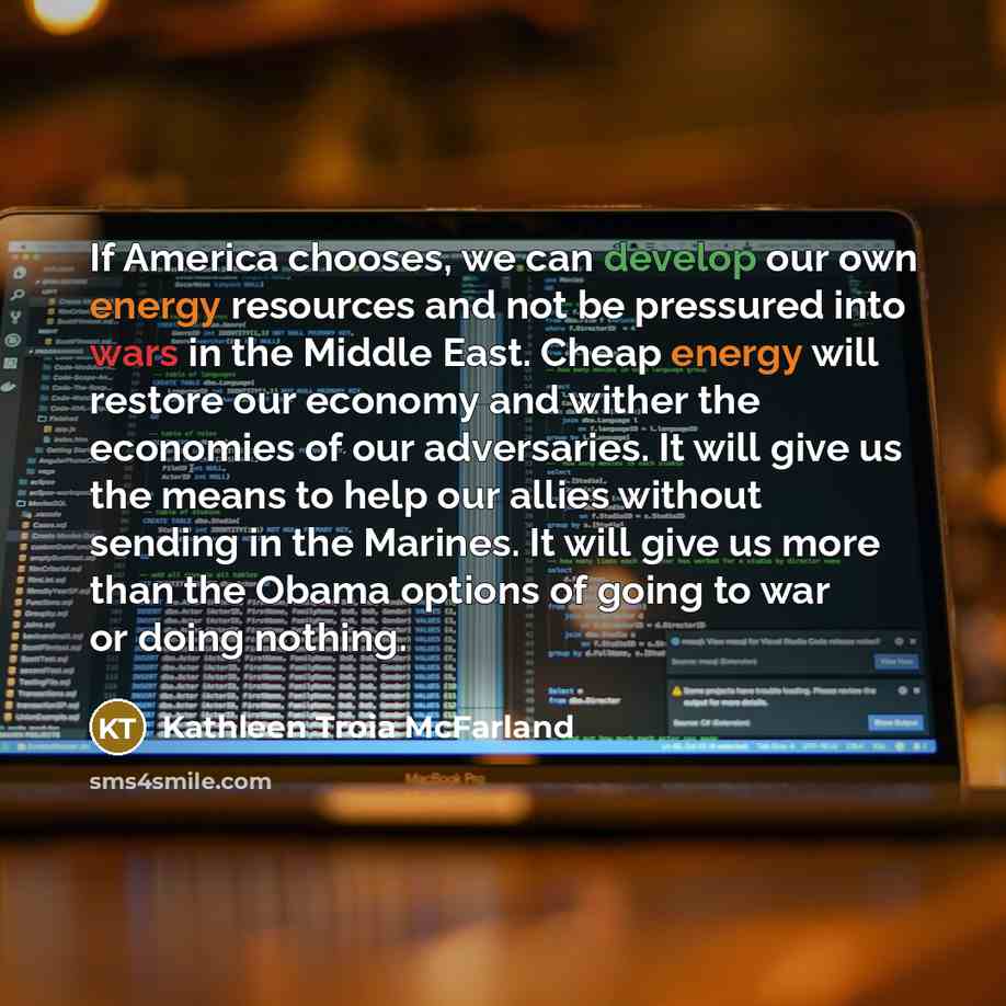 “If America chooses, we can develop our own energy resources and not be pressured into wars in the Middle East. Cheap energy will restore our economy and wither the economies of our adversaries. It will give us the means to help our allies without sending in the Marines. It will give us more than…” quote by Kathleen Troia McFarland