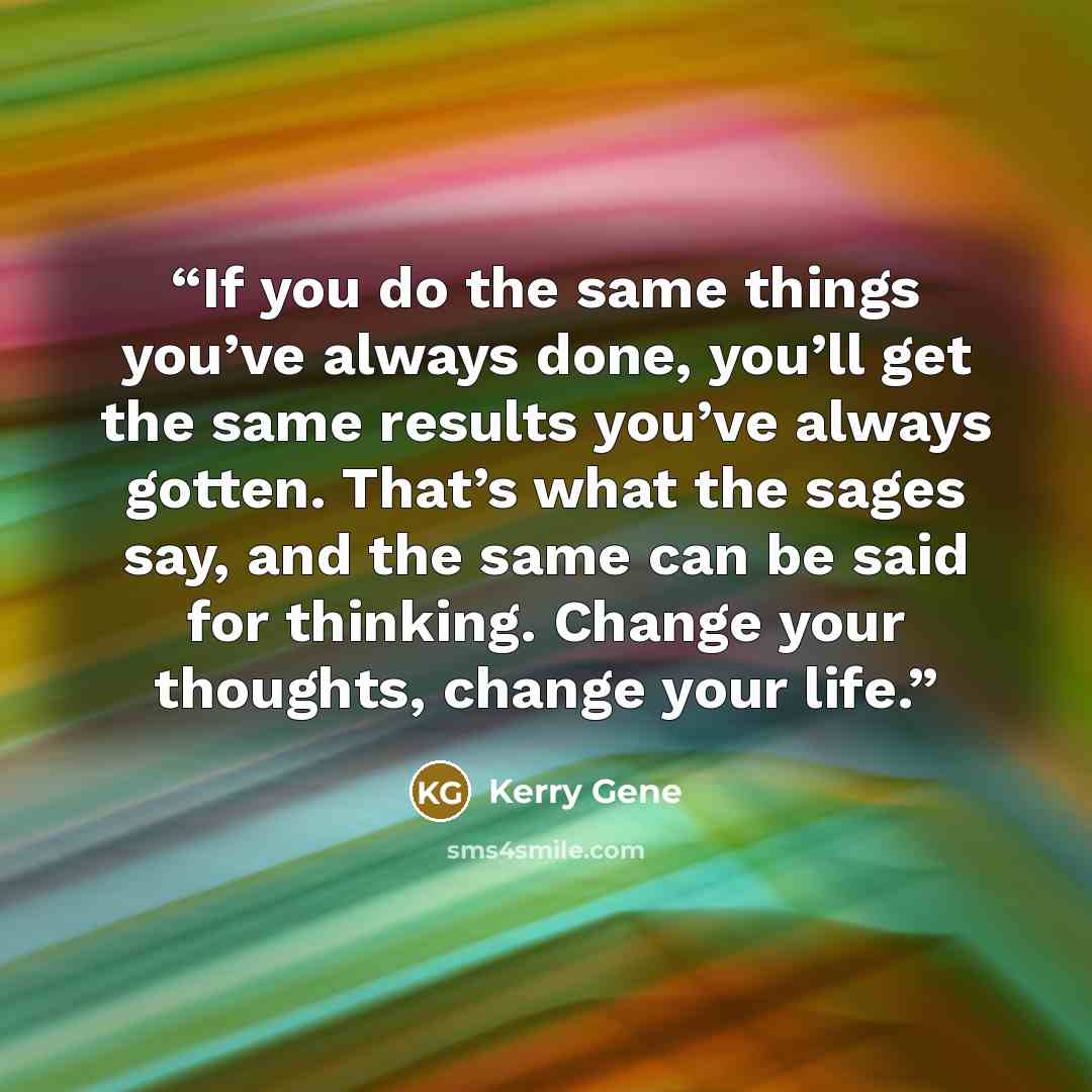 “If you do the same things you’ve always done, you’ll get the same results you’ve always gotten. That’s what the sages say, and the same can be said for thinking. Change your thoughts, change your life.” quote by Kerry Gene