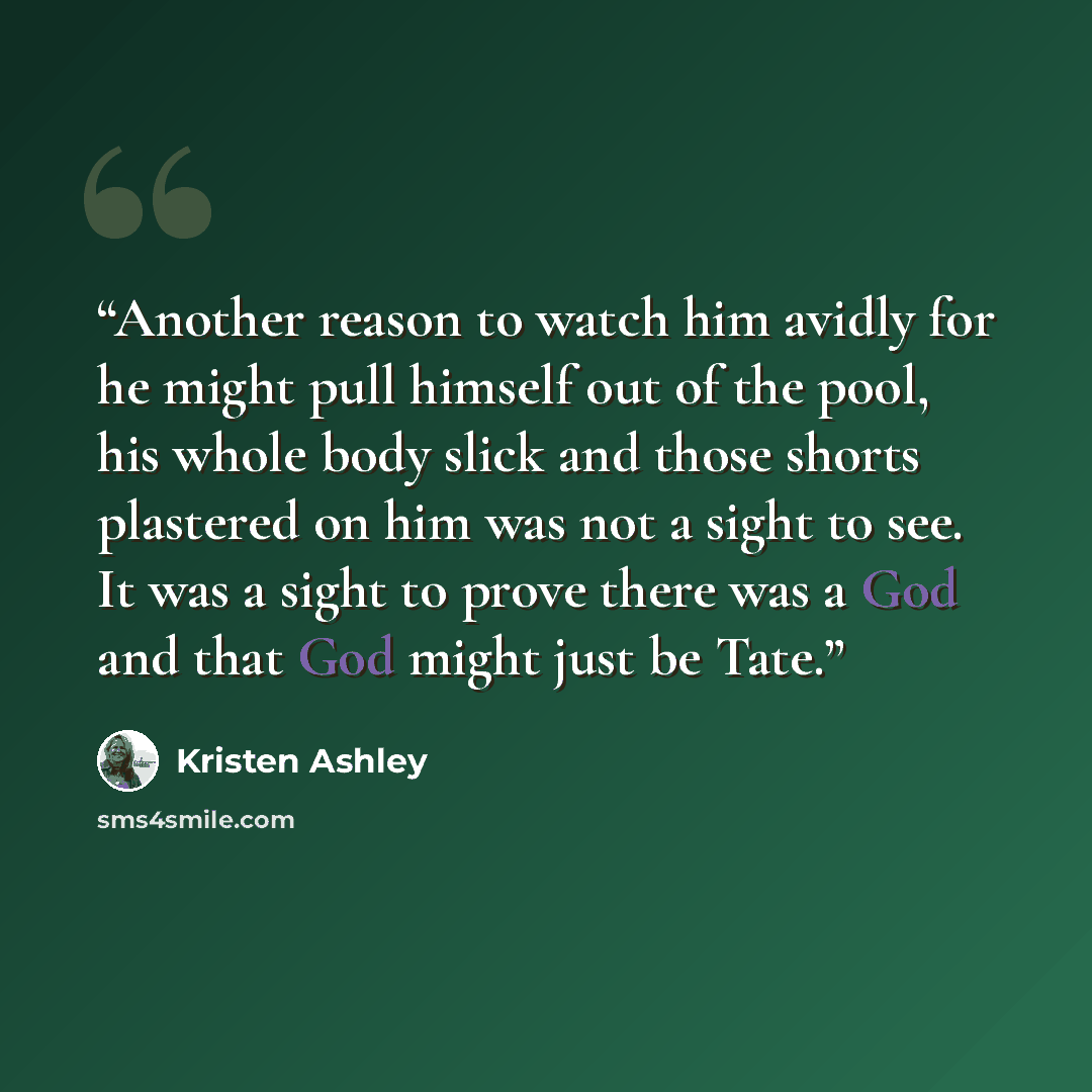 “Another reason to watch him avidly for he might pull himself out of the pool, his whole body slick and those shorts plastered on him was not a sight to see. It was a sight to prove there was a God and that God might just be Tate.” quote by Kristen Ashley