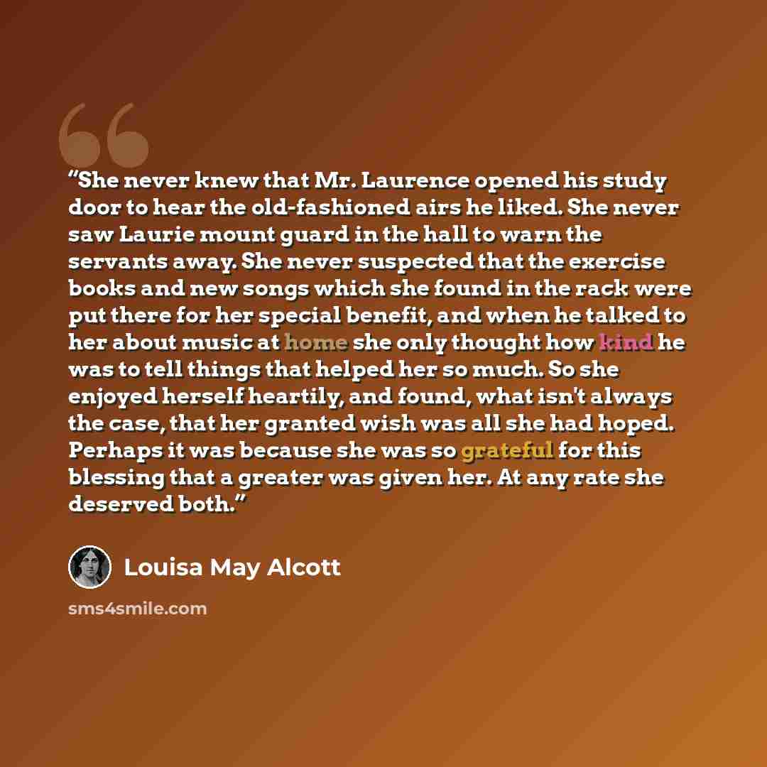 “She never knew that Mr. Laurence opened his study door to hear the old-fashioned airs he liked. She never saw Laurie mount guard in the hall to warn the servants away. She never suspected that the exercise books and new songs which she found in the rack were put there for her special benefit, and…” quote by Louisa May Alcott