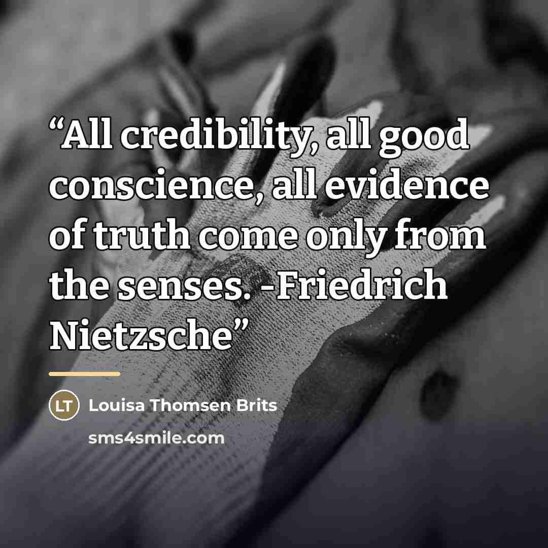 “All credibility, all good conscience, all evidence of truth come only from the senses. -Friedrich Nietzsche” quote by Louisa Thomsen Brits
