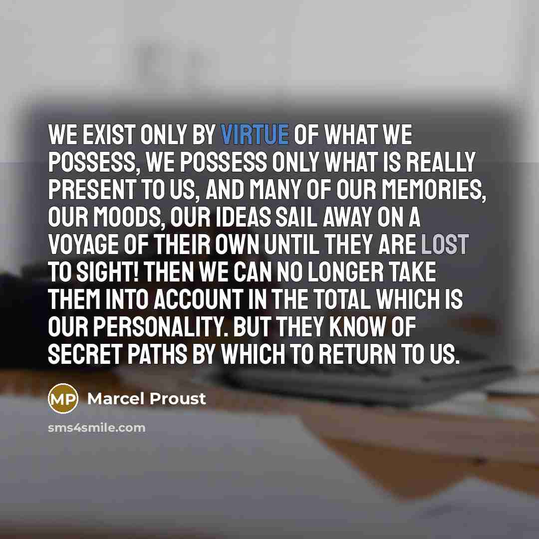 “We exist only by virtue of what we possess, we possess only what is really present to us, and many of our memories, our moods, our ideas sail away on a voyage of their own until they are lost to sight! Then we can no longer take them into account in the total which is our personality. But they…” quote by Marcel Proust