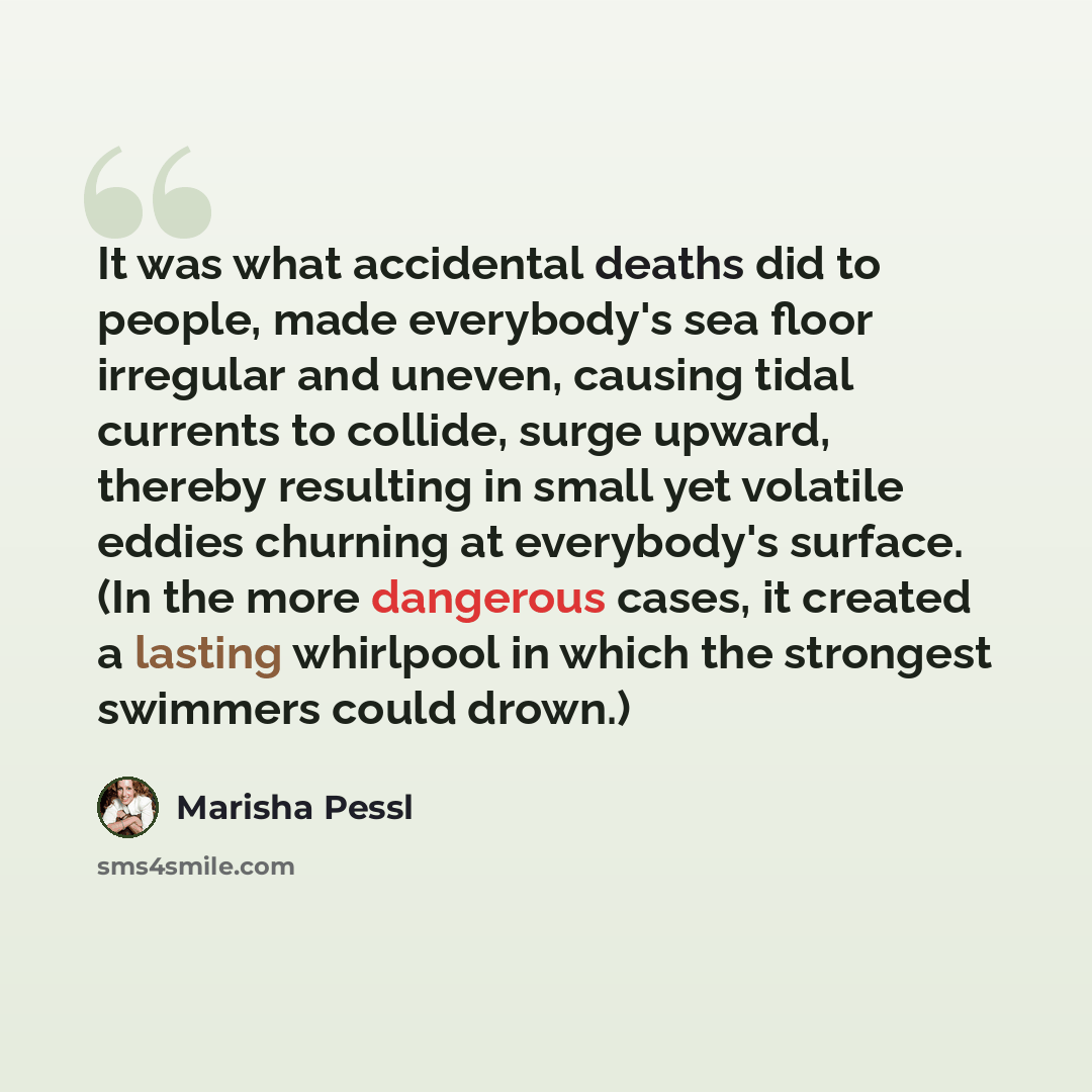 “It was what accidental deaths did to people, made everybody's sea floor irregular and uneven, causing tidal currents to collide, surge upward, thereby resulting in small yet volatile eddies churning at everybody's surface. (In the more dangerous cases, it created a lasting whirlpool in which the…” quote by Marisha Pessl