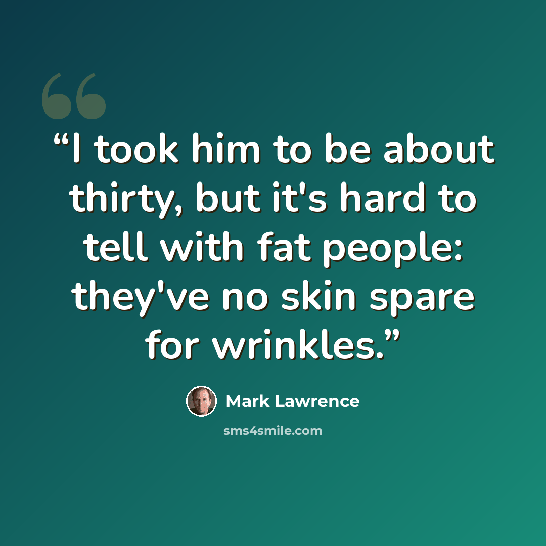 “I took him to be about thirty, but it's hard to tell with fat people: they've no skin spare for wrinkles.” quote by Mark Lawrence