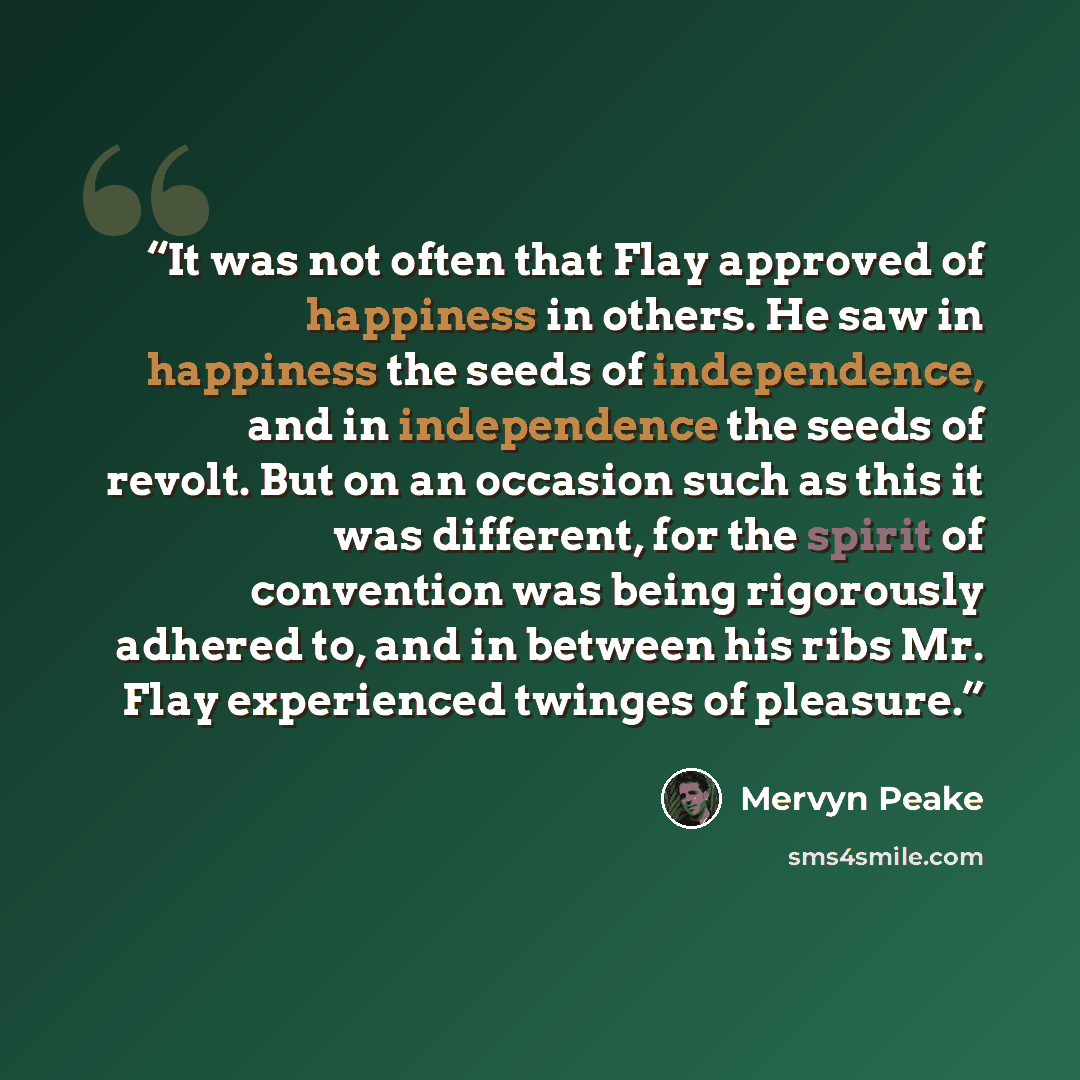 “It was not often that Flay approved of happiness in others. He saw in happiness the seeds of independence, and in independence the seeds of revolt. But on an occasion such as this it was different, for the spirit of convention was being rigorously adhered to, and in between his ribs Mr. Flay…” quote by Mervyn Peake