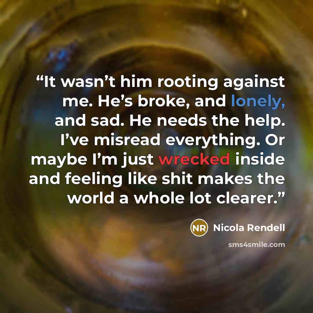 “It wasn’t him rooting against me. He’s broke, and lonely, and sad. He needs the help. I’ve misread everything. Or maybe I’m just wrecked inside and feeling like shit makes the world a whole lot clearer.” quote by Nicola Rendell