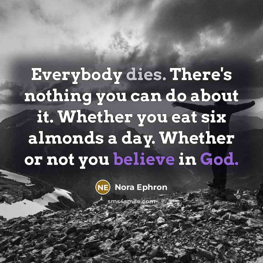“Everybody dies. There's nothing you can do about it. Whether you eat six almonds a day. Whether or not you believe in God.” quote by Nora Ephron