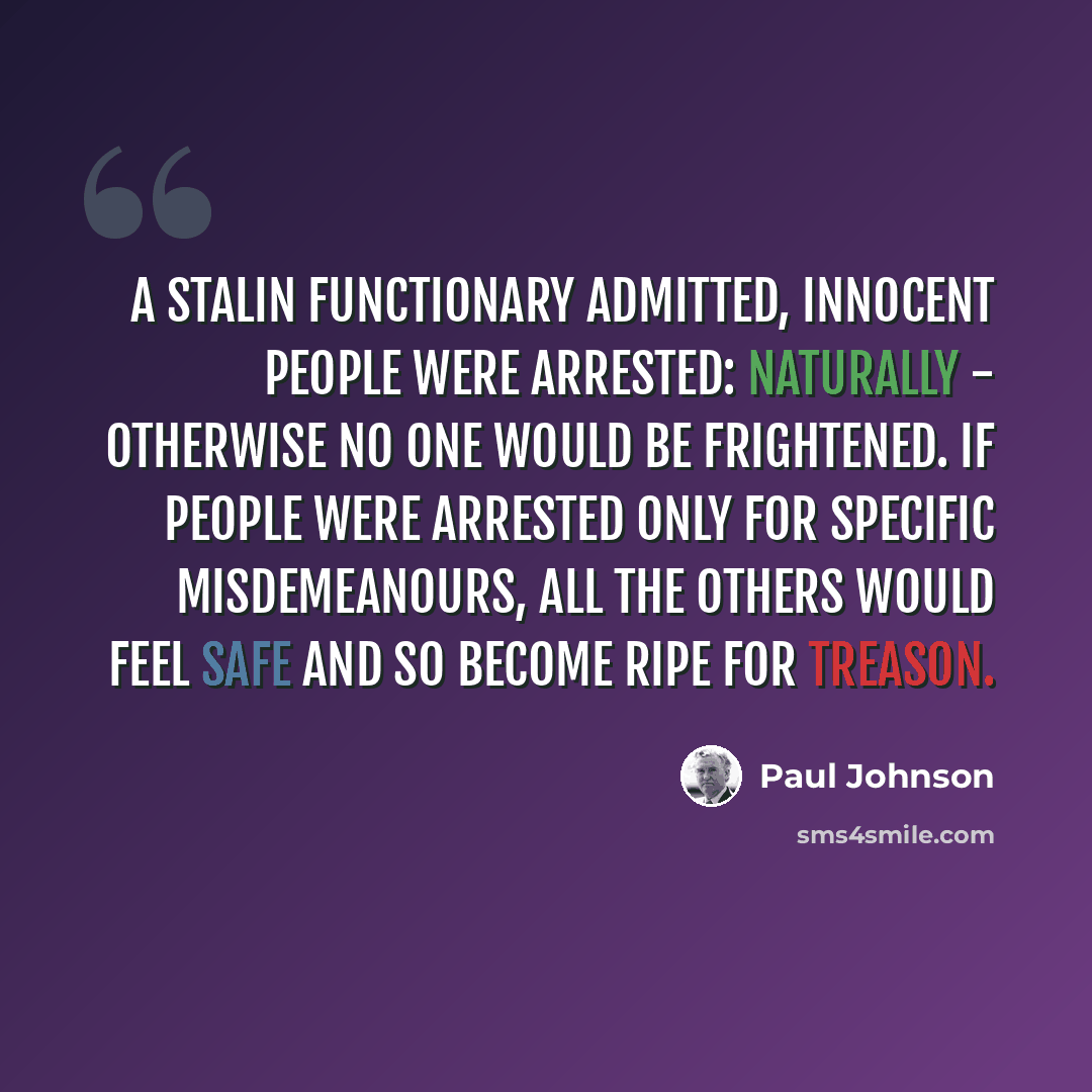 “A Stalin functionary admitted, Innocent people were arrested: naturally - otherwise no one would be frightened. If people were arrested only for specific misdemeanours, all the others would feel safe and so become ripe for treason.” quote by Paul Johnson