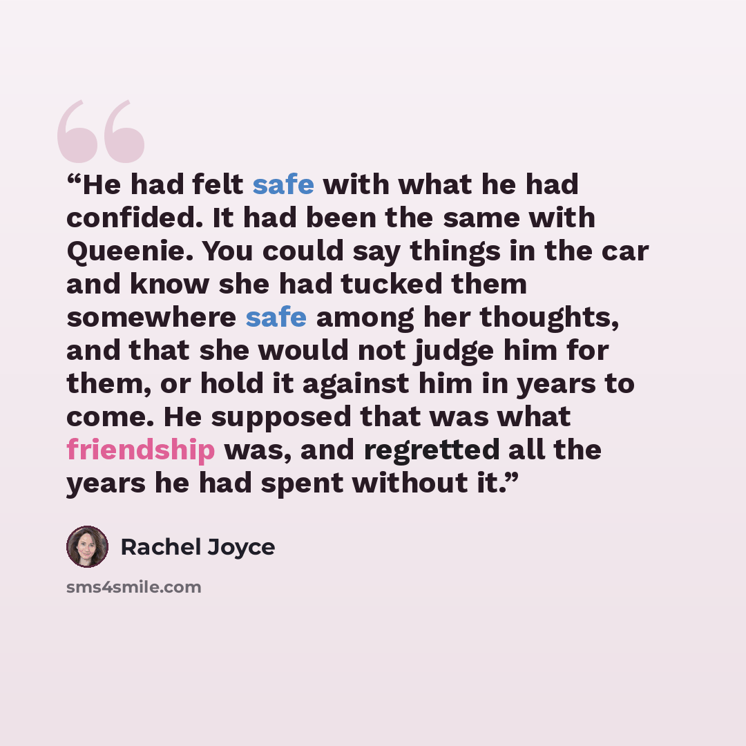“He had felt safe with what he had confided. It had been the same with Queenie. You could say things in the car and know she had tucked them somewhere safe among her thoughts, and that she would not judge him for them, or hold it against him in years to come. He supposed that was what friendship…” quote by Rachel Joyce
