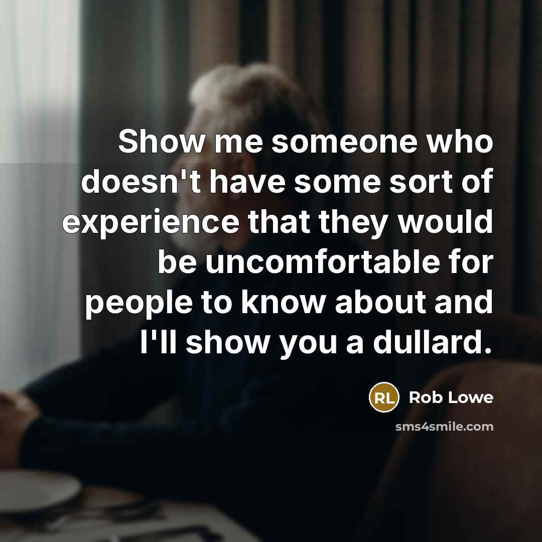 “Show me someone who doesn't have some sort of experience that they would be uncomfortable for people to know about and I'll show you a dullard.” quote by Rob Lowe