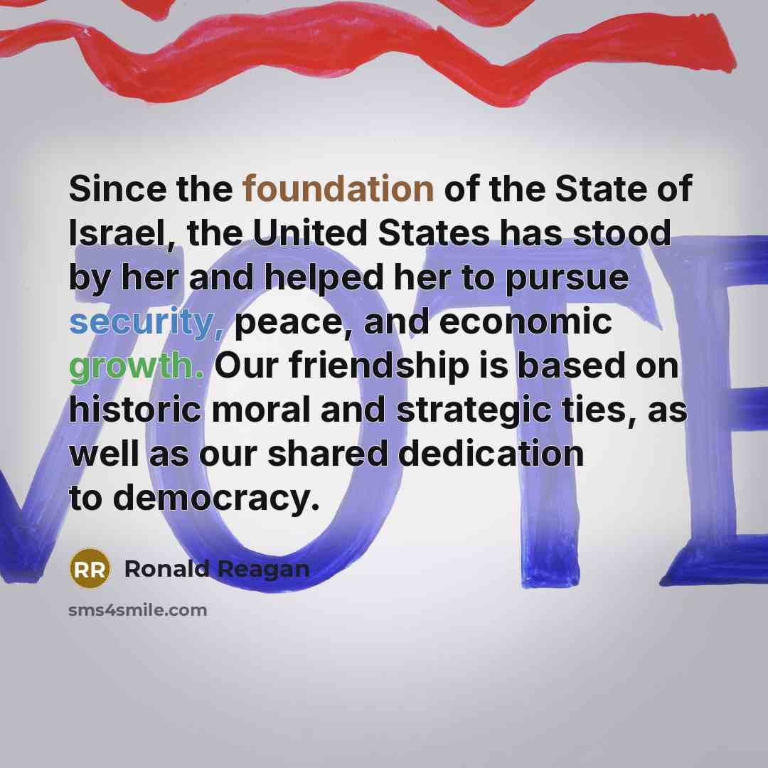 “Since the foundation of the State of Israel, the United States has stood by her and helped her to pursue security, peace, and economic growth. Our friendship is based on historic moral and strategic ties, as well as our shared dedication to democracy.” quote by Ronald Reagan