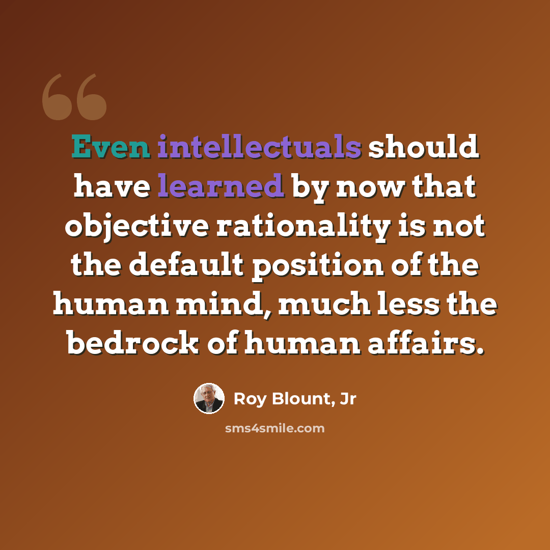 “Even intellectuals should have learned by now that objective rationality is not the default position of the human mind, much less the bedrock of human affairs.” quote by Roy Blount, Jr