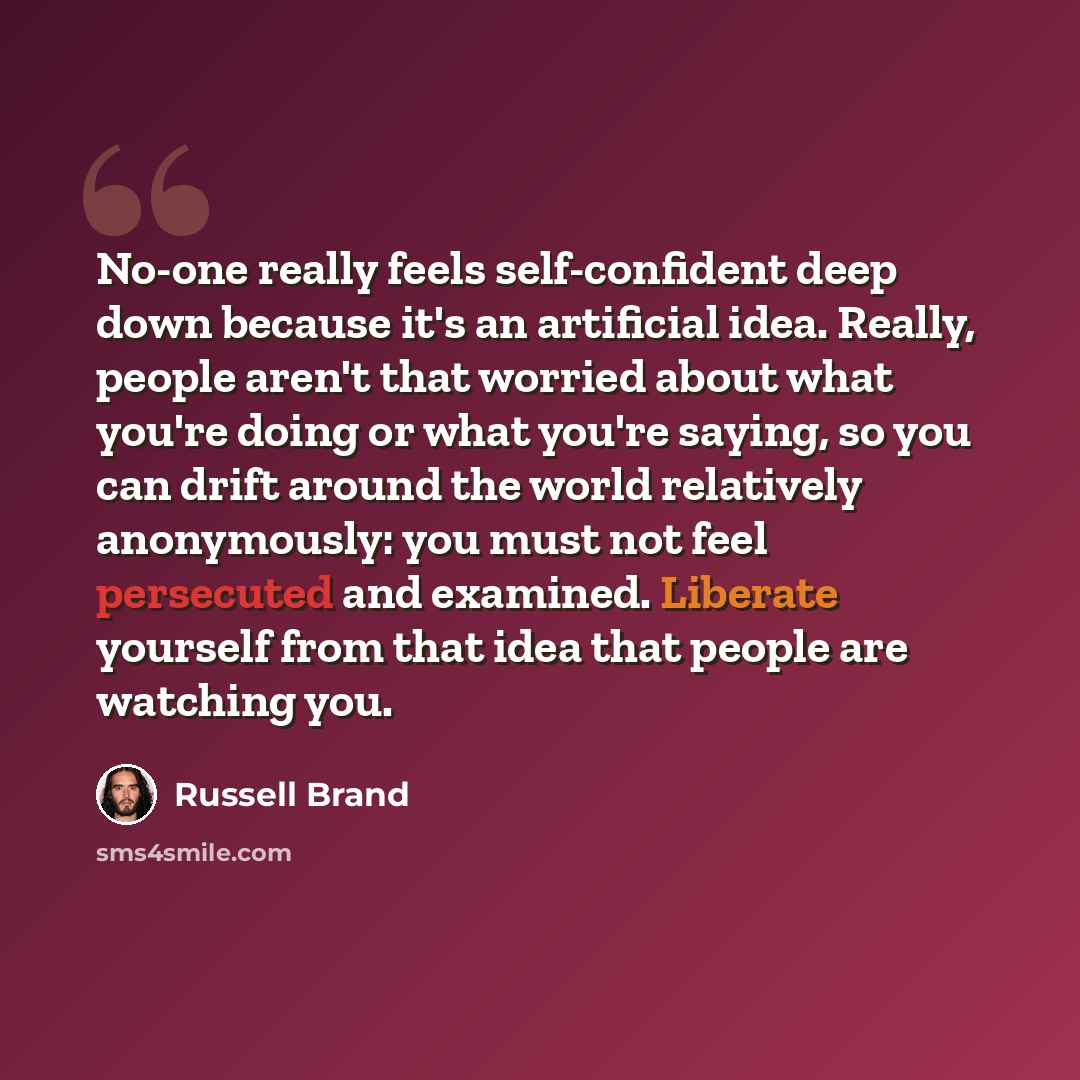 “No-one really feels self-confident deep down because it's an artificial idea. Really, people aren't that worried about what you're doing or what you're saying, so you can drift around the world relatively anonymously: you must not feel persecuted and examined. Liberate yourself from that idea that…” quote by Russell Brand