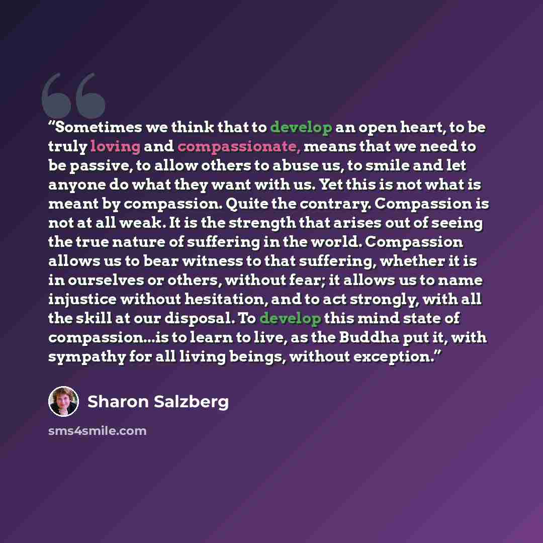 “Sometimes we think that to develop an open heart, to be truly loving and compassionate, means that we need to be passive, to allow others to abuse us, to smile and let anyone do what they want with us. Yet this is not what is meant by compassion. Quite the contrary. Compassion is not at all weak…” quote by Sharon Salzberg