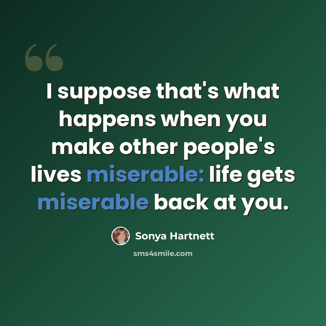 “I suppose that's what happens when you make other people's lives miserable: life gets miserable back at you.” quote by Sonya Hartnett