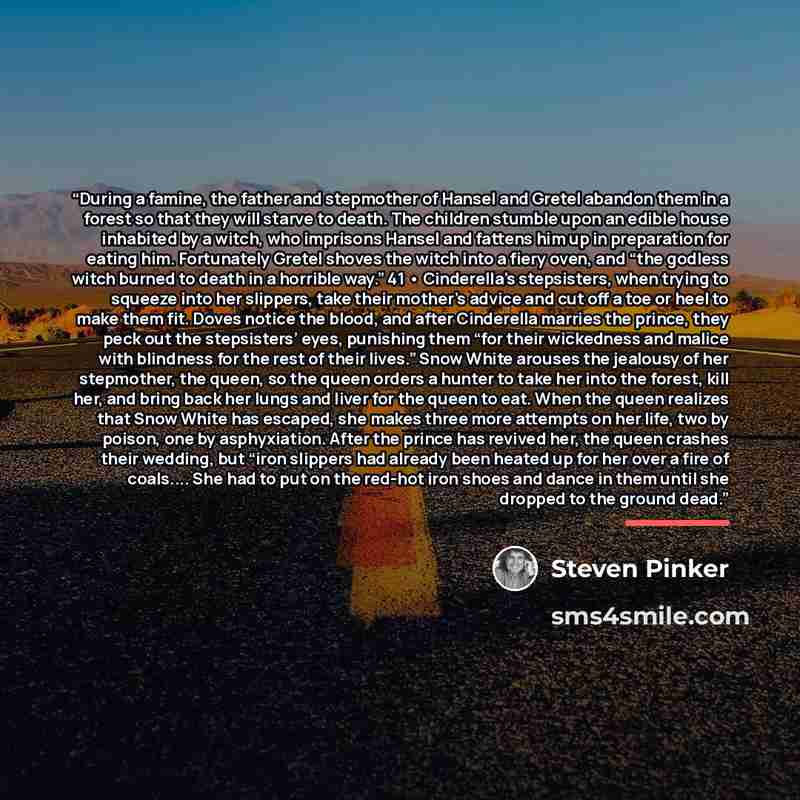 “During a famine, the father and stepmother of Hansel and Gretel abandon them in a forest so that they will starve to death. The children stumble upon an edible house inhabited by a witch, who imprisons Hansel and fattens him up in preparation for eating him. Fortunately Gretel shoves the witch…” quote by Steven Pinker