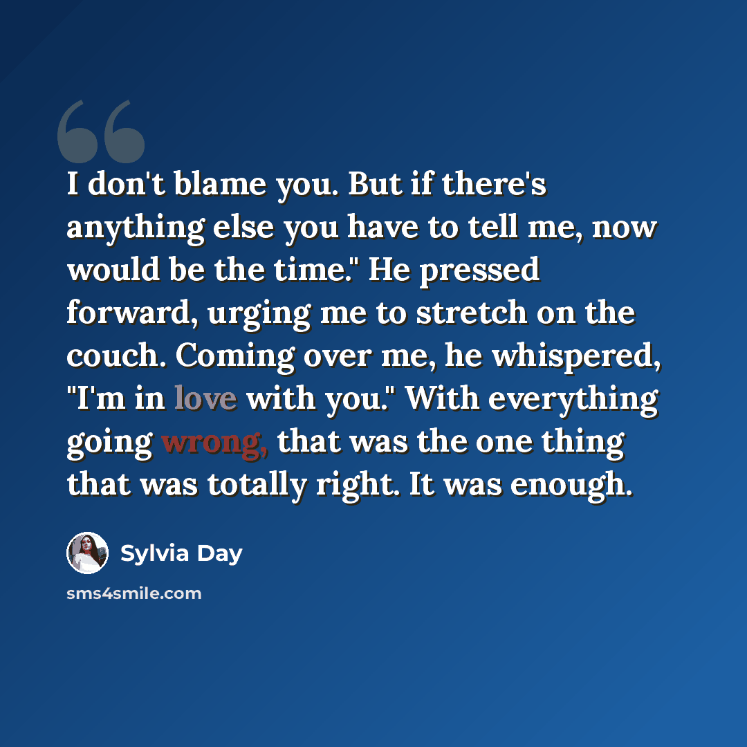 “I don't blame you. But if there's anything else you have to tell me, now would be the time." He pressed forward, urging me to stretch on the couch. Coming over me, he whispered, "I'm in love with you." With everything going wrong, that was the one thing that was totally right. It was enough.” quote by Sylvia Day