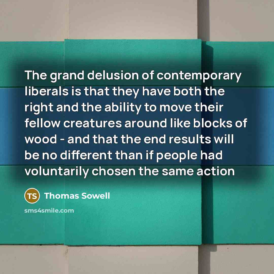 “The grand delusion of contemporary liberals is that they have both the right and the ability to move their fellow creatures around like blocks of wood - and that the end results will be no different than if people had voluntarily chosen the same action” quote by Thomas Sowell