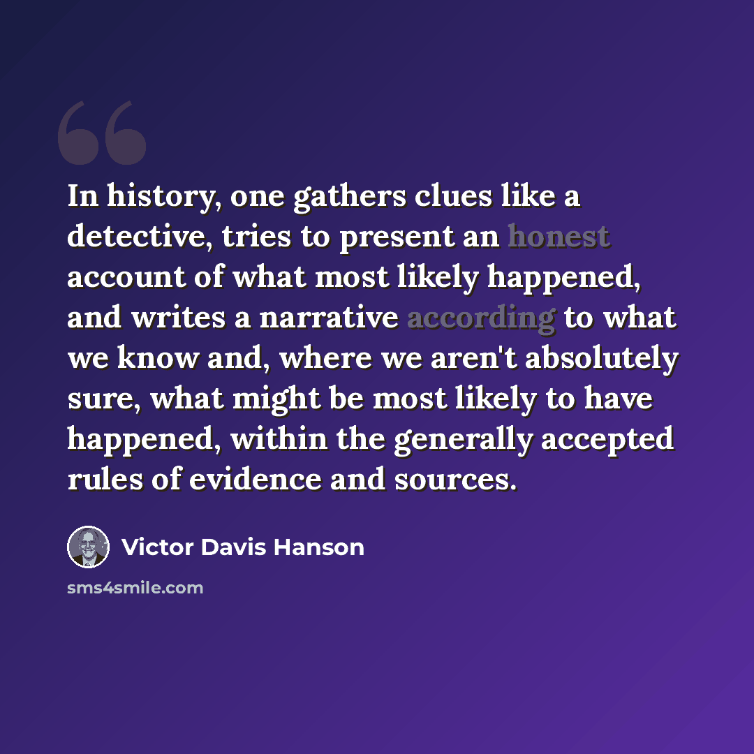 “In history, one gathers clues like a detective, tries to present an honest account of what most likely happened, and writes a narrative according to what we know and, where we aren't absolutely sure, what might be most likely to have happened, within the generally accepted rules of evidence and…” quote by Victor Davis Hanson