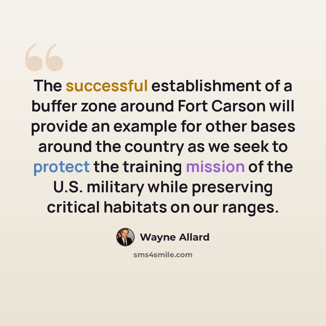 “The successful establishment of a buffer zone around Fort Carson will provide an example for other bases around the country as we seek to protect the training mission of the U.S. military while preserving critical habitats on our ranges.” quote by Wayne Allard