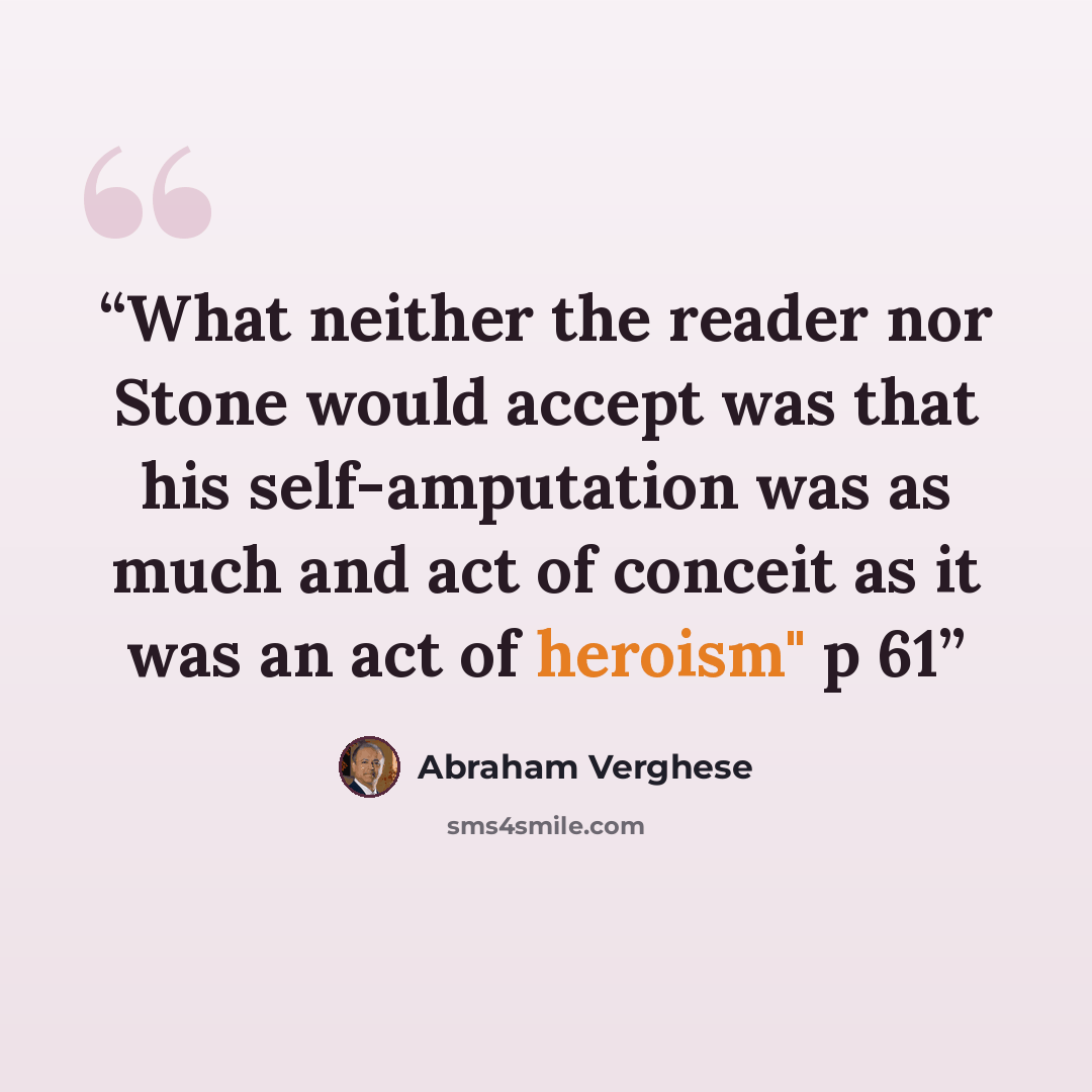 “What neither the reader nor Stone would accept was that his self-amputation was as much and act of conceit as it was an act of heroism" p 61” quote by Abraham Verghese