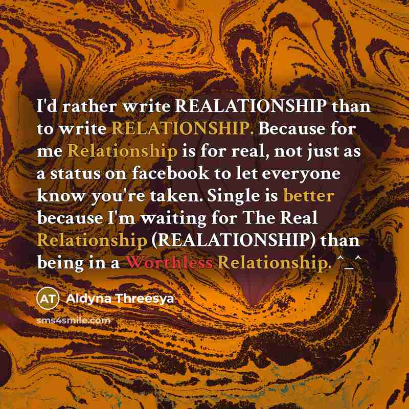 “I'd rather write REALATIONSHIP than to write RELATIONSHIP. Because for me Relationship is for real, not just as a status on facebook to let everyone know you're taken. Single is better because I'm waiting for The Real Relationship (REALATIONSHIP) than being in a Worthless Relationship. ^_^” quote by Aldyna Threesya