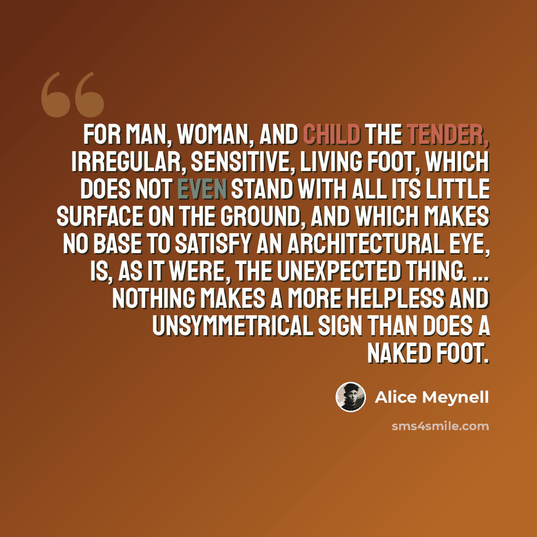“for man, woman, and child the tender, irregular, sensitive, living foot, which does not even stand with all its little surface on the ground, and which makes no base to satisfy an architectural eye, is, as it were, the unexpected thing. ... nothing makes a more helpless and unsymmetrical sign than…” quote by Alice Meynell