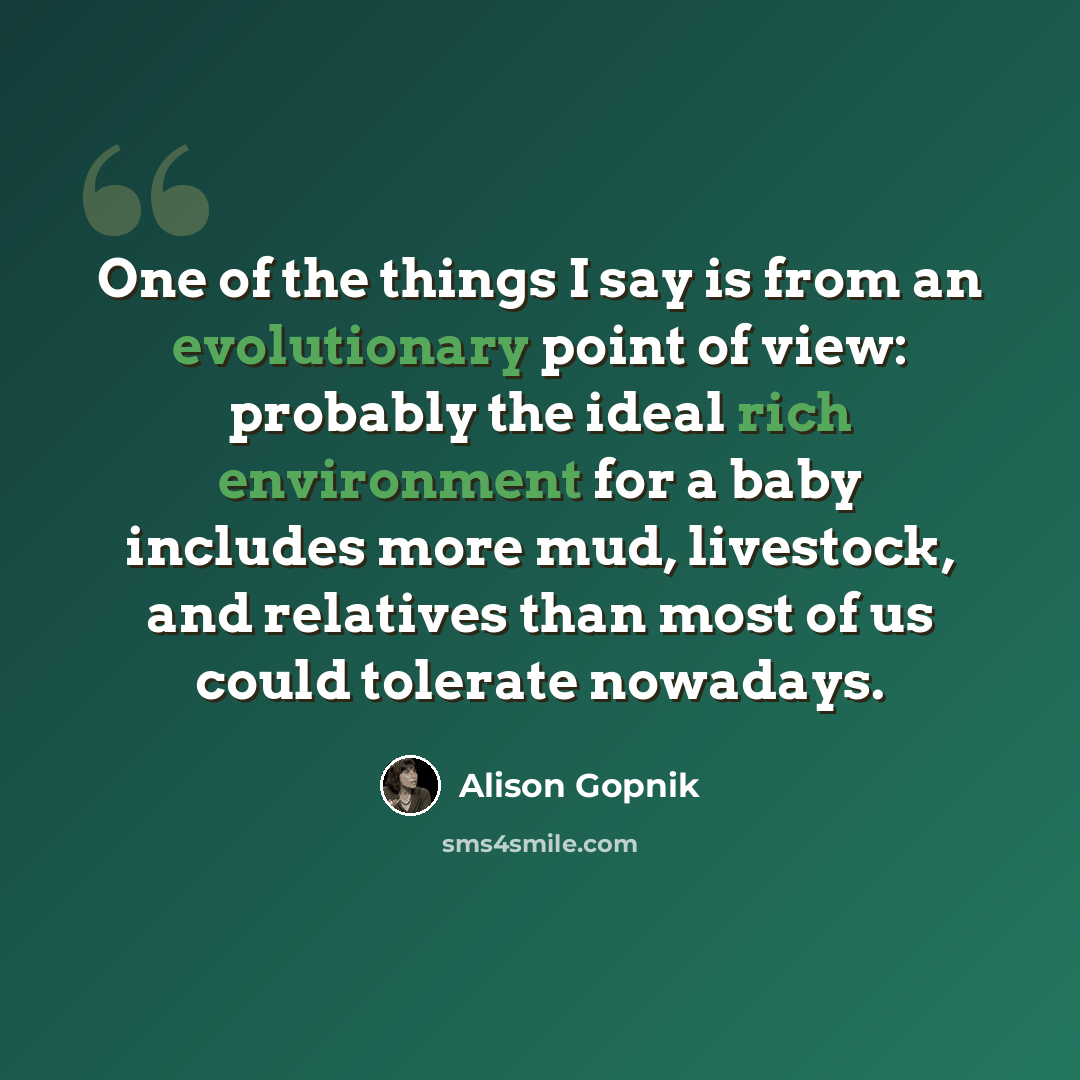 “One of the things I say is from an evolutionary point of view: probably the ideal rich environment for a baby includes more mud, livestock, and relatives than most of us could tolerate nowadays.” quote by Alison Gopnik